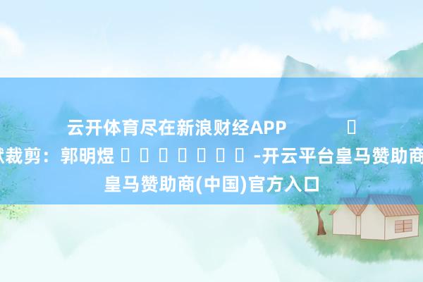 云开体育尽在新浪财经APP            						包袱裁剪：郭明煜 							-开云平台皇马赞助商(中国)官方入口