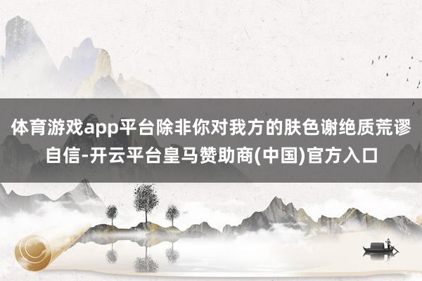 体育游戏app平台除非你对我方的肤色谢绝质荒谬自信-开云平台皇马赞助商(中国)官方入口