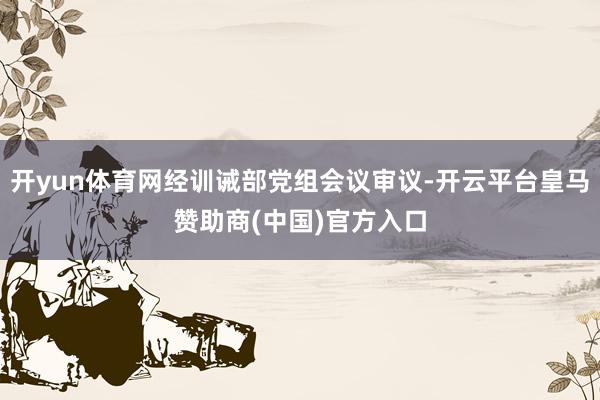 开yun体育网经训诫部党组会议审议-开云平台皇马赞助商(中国