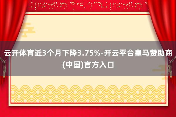 云开体育近3个月下降3.75%-开云平台皇马赞助商(中国)官