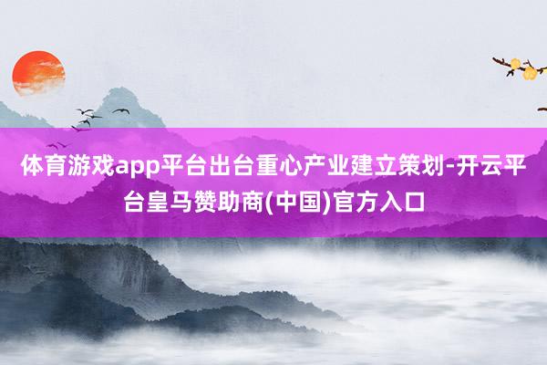 体育游戏app平台出台重心产业建立策划-开云平台皇马赞助商(