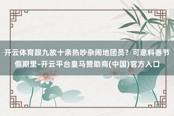 开云体育跟九故十亲热吵杂闹地团员？可意料春节假期里-开云平台