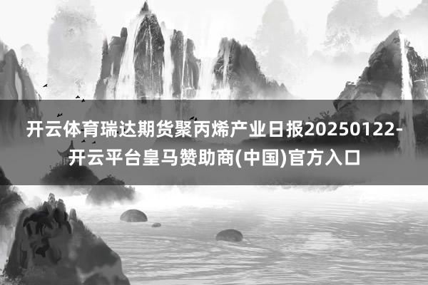 开云体育瑞达期货聚丙烯产业日报20250122-开云平台皇马