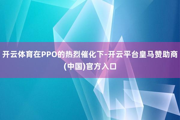 开云体育在PPO的热烈催化下-开云平台皇马赞助商(中国)官方