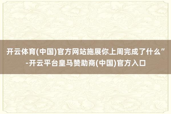 开云体育(中国)官方网站施展你上周完成了什么”-开云平台皇马赞助商(中国)官方入口