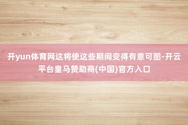 开yun体育网这将使这些期间变得有意可图-开云平台皇马赞助商