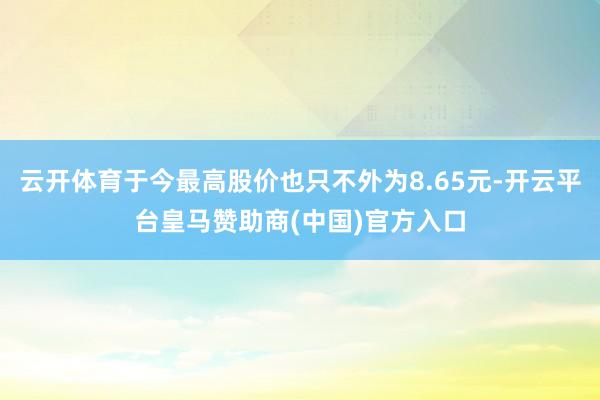 云开体育于今最高股价也只不外为8.65元-开云平台皇马赞助商