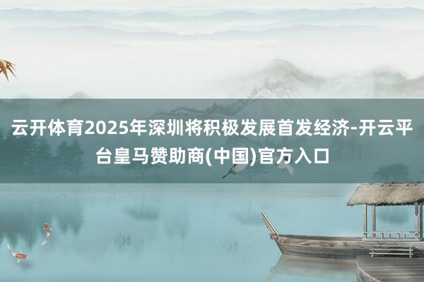 云开体育2025年深圳将积极发展首发经济-开云平台皇马赞助商