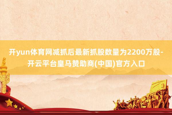 开yun体育网减抓后最新抓股数量为2200万股-开云平台皇马