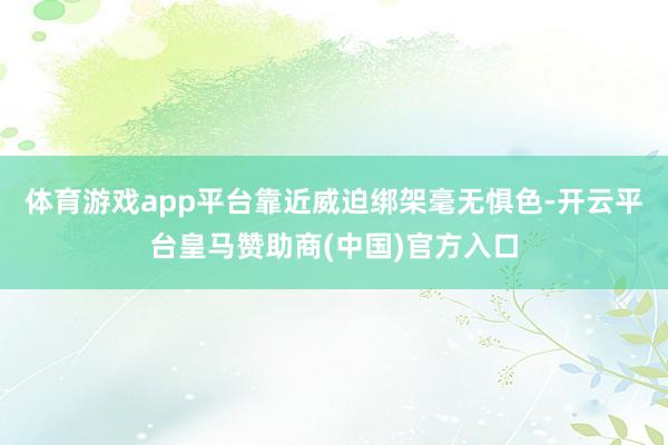 体育游戏app平台靠近威迫绑架毫无惧色-开云平台皇马赞助商(