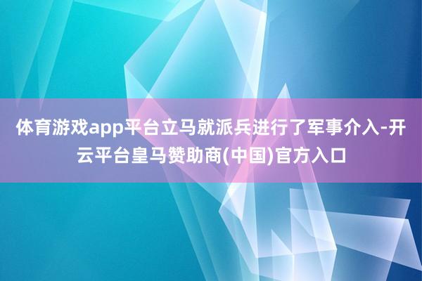 体育游戏app平台立马就派兵进行了军事介入-开云平台皇马赞助
