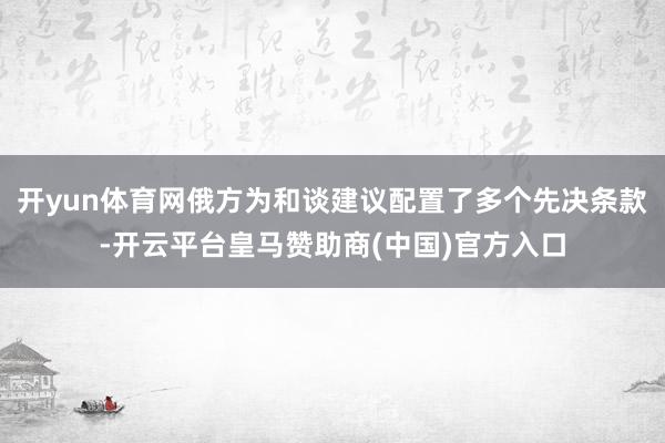 开yun体育网俄方为和谈建议配置了多个先决条款-开云平台皇马