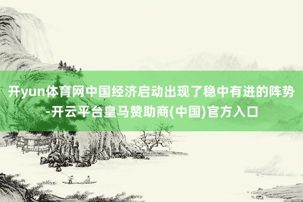 开yun体育网中国经济启动出现了稳中有进的阵势-开云平台皇马