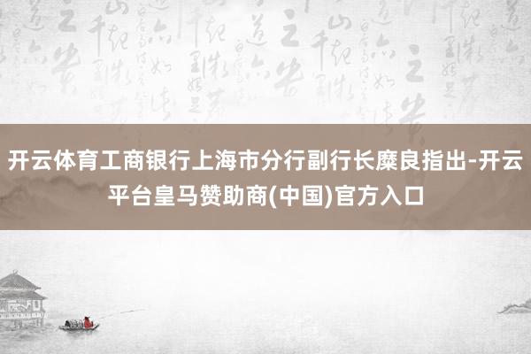 开云体育工商银行上海市分行副行长糜良指出-开云平台皇马赞助商