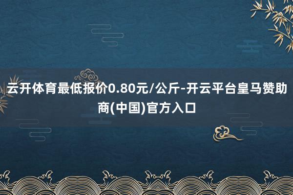 云开体育最低报价0.80元/公斤-开云平台皇马赞助商(中国)